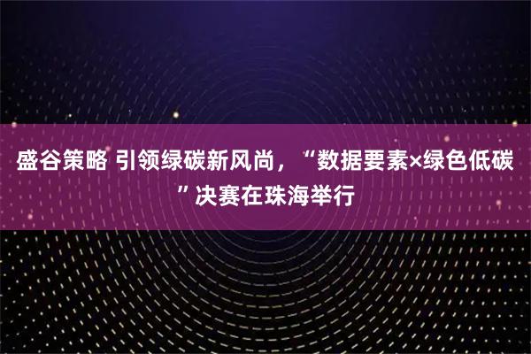 盛谷策略 引领绿碳新风尚，“数据要素×绿色低碳”决赛在珠海举行