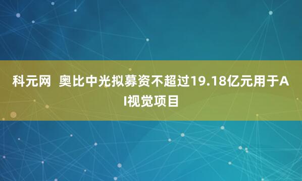 科元网  奥比中光拟募资不超过19.18亿元用于AI视觉项目