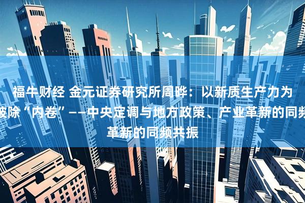 福牛财经 金元证券研究所周晔：以新质生产力为纲，破除“内卷”——中央定调与地方政策、产业革新的同频共振