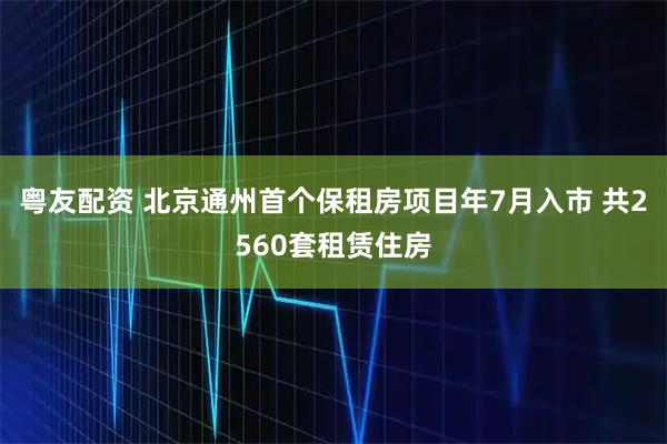 粤友配资 北京通州首个保租房项目年7月入市 共2560套租赁住房