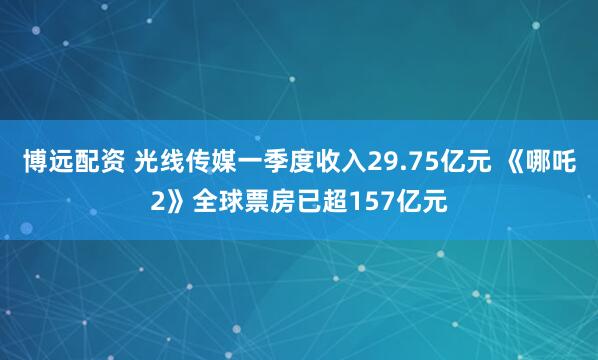博远配资 光线传媒一季度收入29.75亿元 《哪吒2》全球票房已超157亿元