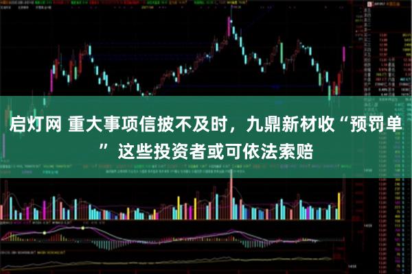 启灯网 重大事项信披不及时，九鼎新材收“预罚单” 这些投资者或可依法索赔