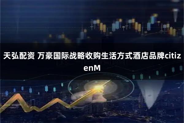 天弘配资 万豪国际战略收购生活方式酒店品牌citizenM