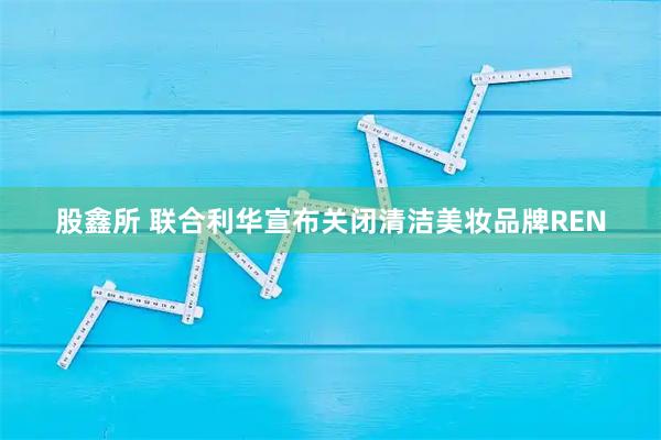 股鑫所 联合利华宣布关闭清洁美妆品牌REN
