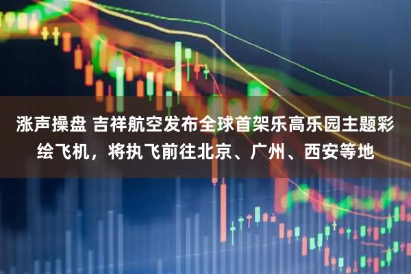 涨声操盘 吉祥航空发布全球首架乐高乐园主题彩绘飞机，将执飞前往北京、广州、西安等地