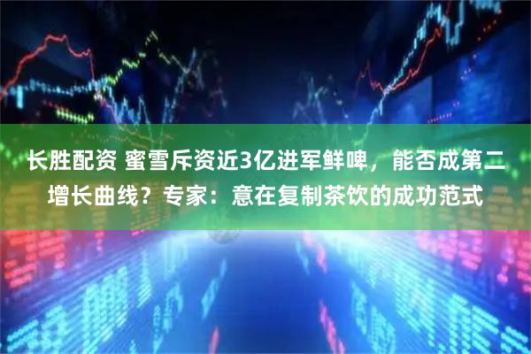 长胜配资 蜜雪斥资近3亿进军鲜啤,能否成第二增长曲线?专家:意在复制茶饮的成功范式