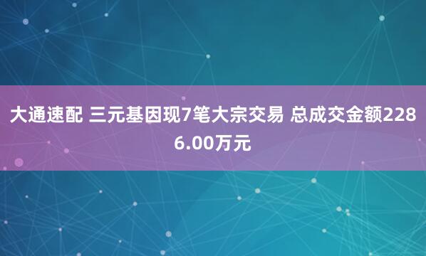 大通速配 三元基因现7笔大宗交易 总成交金额2286.00万元