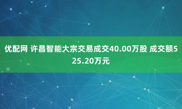 优配网 许昌智能大宗交易成交40.00万股 成交额525.20万元