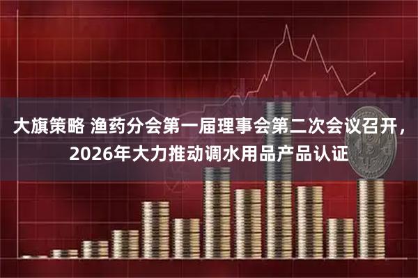 大旗策略 渔药分会第一届理事会第二次会议召开，2026年大力推动调水用品产品认证