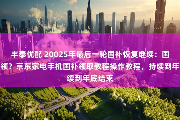 丰泰优配 20025年最后一轮国补恢复继续：国补怎么领？京东家电手机国补领取教程操作教程，持续到年底结束