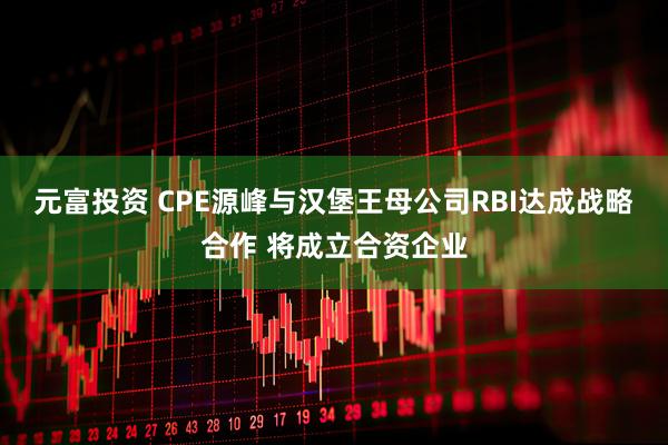 元富投资 CPE源峰与汉堡王母公司RBI达成战略合作 将成立合资企业