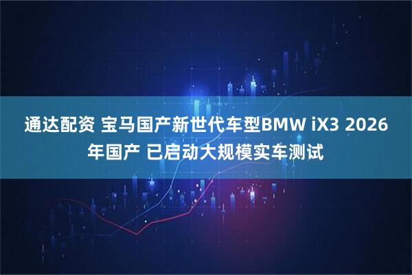 通达配资 宝马国产新世代车型BMW iX3 2026年国产 已启动大规模实车测试