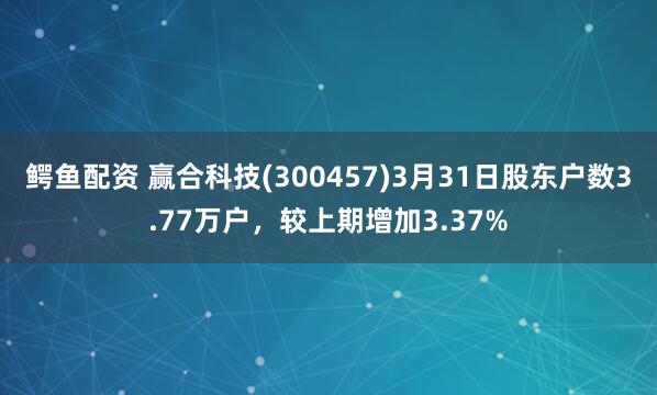 鳄鱼配资 赢合科技(300457)3月31日股东户数3.77万户，较上期增加3.37%