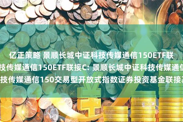 亿正策略 景顺长城中证科技传媒通信150ETF联接A,景顺长城中证科技传媒通信150ETF联接C: 景顺长城中证科技传媒通信150交易型开放式指数证券投资基金联接基金基金合同更新