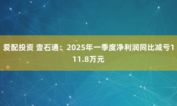 爱配投资 壹石通：2025年一季度净利润同比减亏111.8万元