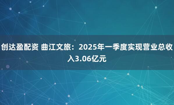 创达盈配资 曲江文旅：2025年一季度实现营业总收入3.06亿元