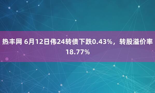 热丰网 6月12日伟24转债下跌0.43%，转股溢价率18.77%
