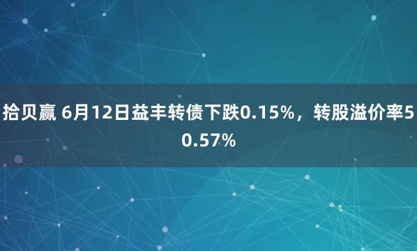 拾贝赢 6月12日益丰转债下跌0.15%，转股溢价率50.57%