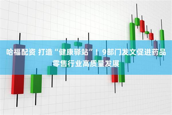 哈福配资 打造“健康驿站”！9部门发文促进药品零售行业高质量发展