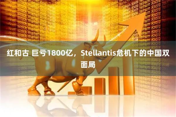 红和古 巨亏1800亿，Stellantis危机下的中国双面局