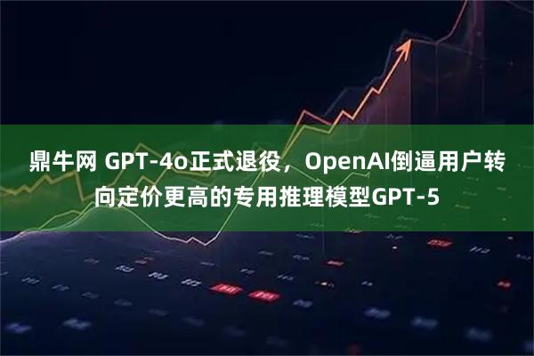 鼎牛网 GPT-4o正式退役，OpenAI倒逼用户转向定价更高的专用推理模型GPT-5