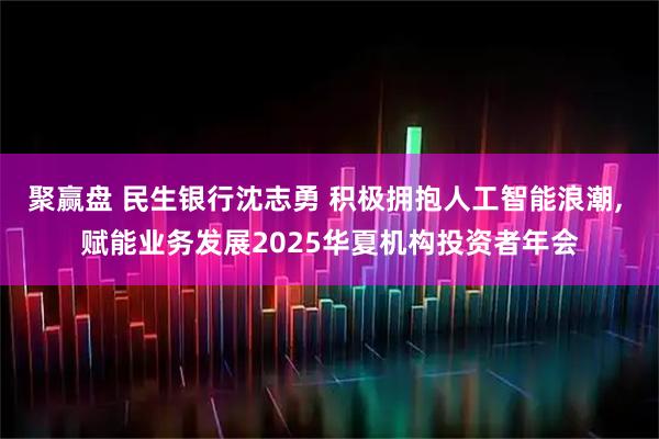 聚赢盘 民生银行沈志勇 积极拥抱人工智能浪潮, 赋能业务发展2025华夏机构投资者年会