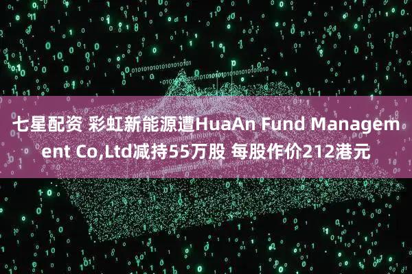 七星配资 彩虹新能源遭HuaAn Fund Management Co,Ltd减持55万股 每股作价212港元