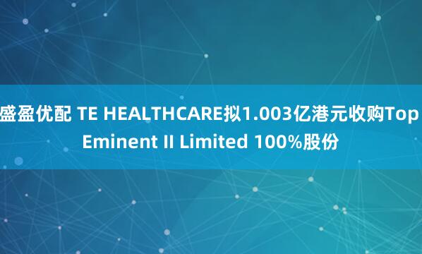 盛盈优配 TE HEALTHCARE拟1.003亿港元收购Top Eminent II Limited 100%股份