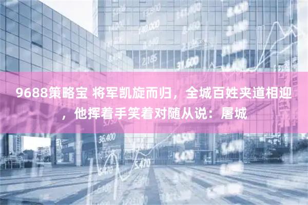 9688策略宝 将军凯旋而归，全城百姓夹道相迎，他挥着手笑着对随从说：屠城
