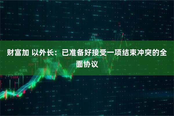 财富加 以外长:已准备好接受一项结束冲突的全面协议