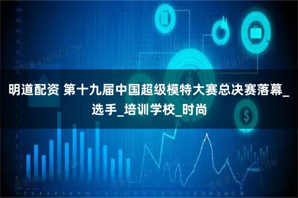 明道配资 第十九届中国超级模特大赛总决赛落幕_选手_培训学校_时尚